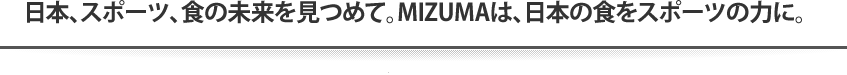 日本、スポーツ、食の未来を見つめて。MIZUMAは、日本の食をスポーツの力に。